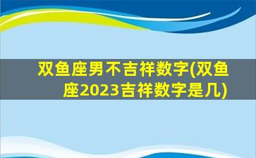 双鱼座男不吉祥数字(双鱼座2023吉祥数字是几)