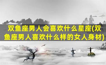 双鱼座男人会喜欢什么星座(双鱼座男人喜欢什么样的女人身材)