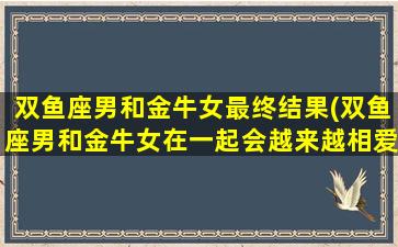 双鱼座男和金牛女最终结果(双鱼座男和金牛女在一起会越来越相爱吗)