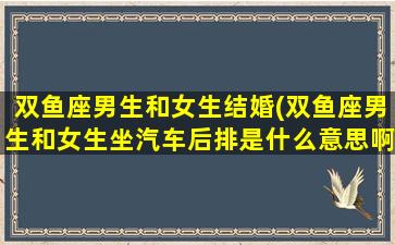 双鱼座男生和女生结婚(双鱼座男生和女生坐汽车后排是什么意思啊)