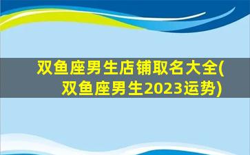 双鱼座男生店铺取名大全(双鱼座男生2023运势)