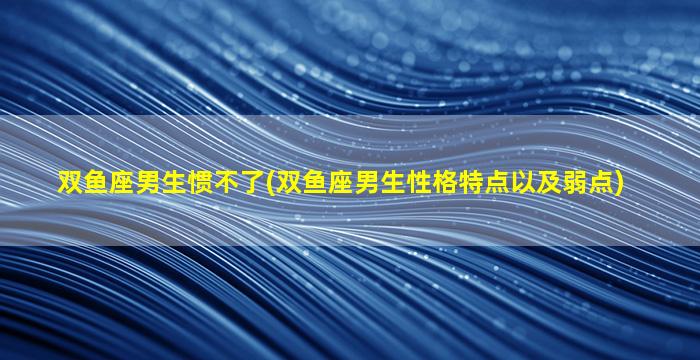 双鱼座男生惯不了(双鱼座男生性格特点以及弱点)