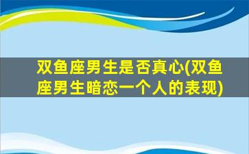 双鱼座男生是否真心(双鱼座男生暗恋一个人的表现)