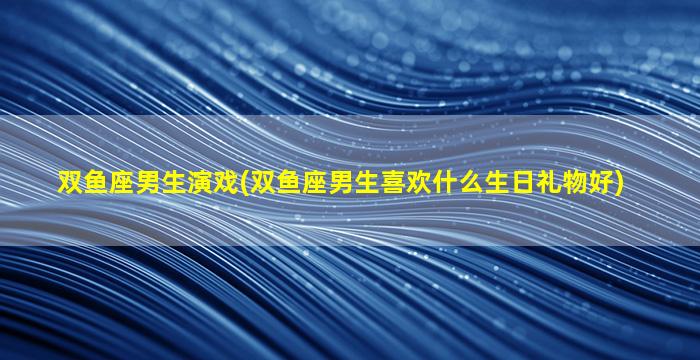 双鱼座男生演戏(双鱼座男生喜欢什么生日礼物好)