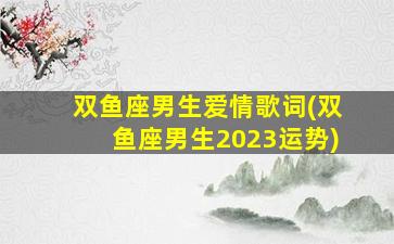 双鱼座男生爱情歌词(双鱼座男生2023运势)