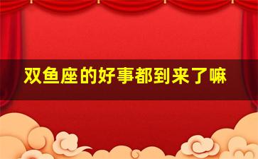 双鱼座的好事都到来了嘛