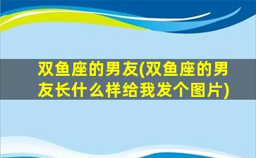 双鱼座的男友(双鱼座的男友长什么样给我发个图片)