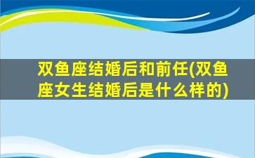 双鱼座结婚后和前任(双鱼座女生结婚后是什么样的)