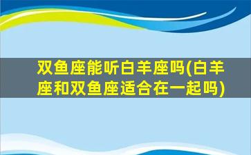 双鱼座能听白羊座吗(白羊座和双鱼座适合在一起吗)