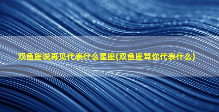 双鱼座说再见代表什么星座(双鱼座骂你代表什么)