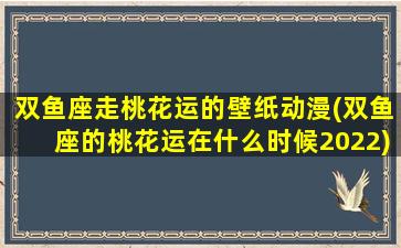 双鱼座走桃花运的壁纸动漫(双鱼座的桃花运在什么时候2022)