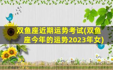 双鱼座近期运势考试(双鱼座今年的运势2023年女)