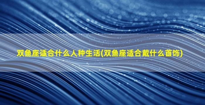 双鱼座适合什么人种生活(双鱼座适合戴什么首饰)