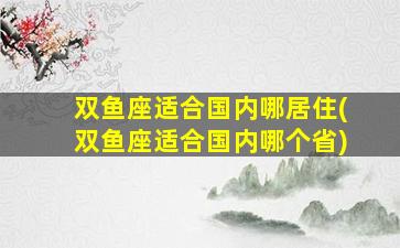 双鱼座适合国内哪居住(双鱼座适合国内哪个省)