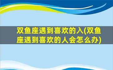 双鱼座遇到喜欢的入(双鱼座遇到喜欢的人会怎么办)