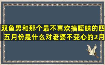 双鱼男和那个最不喜欢搞暧昧的四五月份是什么对老婆不变心的2月05日是什么谭松韵熊梓淇席慕容写给十二星座的诗(双鱼男和什么星座最不搭)