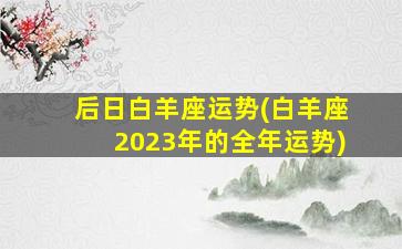 后日白羊座运势(白羊座2023年的全年运势)