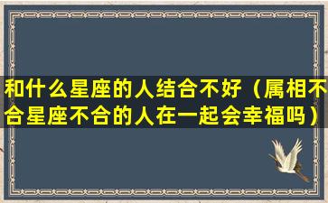 和什么星座的人结合不好（属相不合星座不合的人在一起会幸福吗）