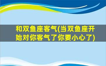 和双鱼座客气(当双鱼座开始对你客气了你要小心了)