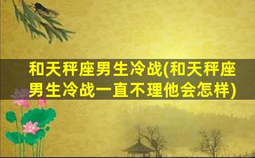 和天秤座男生冷战(和天秤座男生冷战一直不理他会怎样)