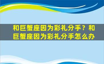 和巨蟹座因为彩礼分手？和巨蟹座因为彩礼分手怎么办