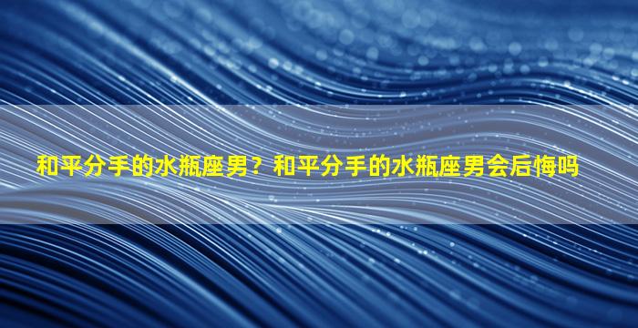 和平分手的水瓶座男？和平分手的水瓶座男会后悔吗