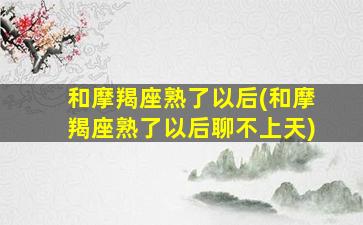 和摩羯座熟了以后(和摩羯座熟了以后聊不上天)