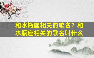 和水瓶座相关的歌名？和水瓶座相关的歌名叫什么