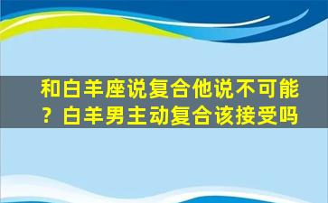 和白羊座说复合他说不可能？白羊男主动复合该接受吗