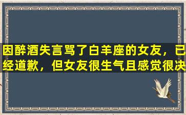 因醉酒失言骂了白羊座的女友，已经道歉，但女友很生气且感觉很决绝，自己并不想分手怎么办