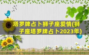 塔罗牌占卜狮子座爱情(狮子座塔罗牌占卜2023年)