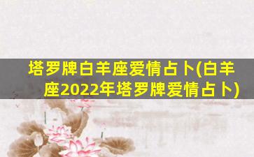 塔罗牌白羊座爱情占卜(白羊座2022年塔罗牌爱情占卜)