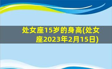 处女座15岁的身高(处女座2023年2月15日)