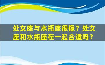 处女座与水瓶座很像？处女座和水瓶座在一起合适吗？