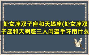 处女座双子座和天蝎座(处女座双子座和天蝎座三人闺蜜手环用什么最好)