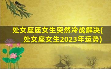 处女座座女生突然冷战解决(处女座女生2023年运势)