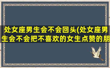 处女座男生会不会回头(处女座男生会不会把不喜欢的女生点赞的朋友圈删掉)