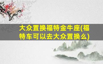 大众置换福特金牛座(福特车可以去大众置换么)