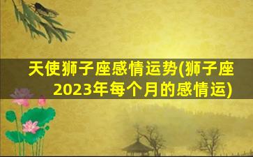 天使狮子座感情运势(狮子座2023年每个月的感情运)