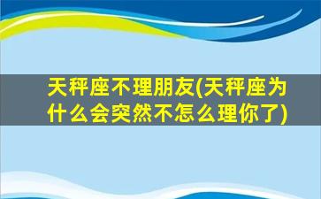 天秤座不理朋友(天秤座为什么会突然不怎么理你了)