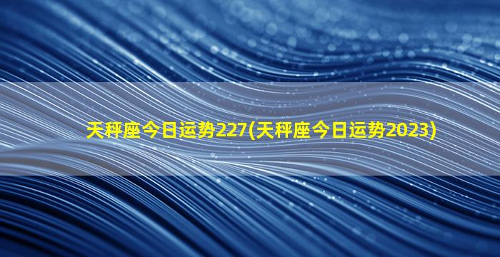 天秤座今日运势227(天秤座今日运势2023)