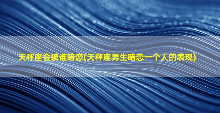 天秤座会被谁暗恋(天秤座男生暗恋一个人的表现)