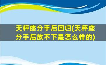 天秤座分手后回归(天秤座分手后放不下是怎么样的)