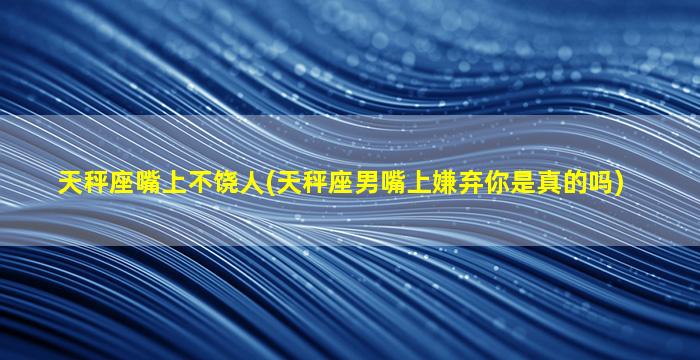 天秤座嘴上不饶人(天秤座男嘴上嫌弃你是真的吗)