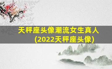 天秤座头像潮流女生真人(2022天秤座头像)