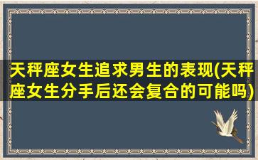 天秤座女生追求男生的表现(天秤座女生分手后还会复合的可能吗)