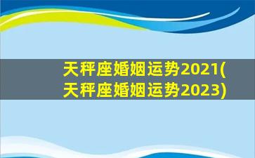 天秤座婚姻运势2021(天秤座婚姻运势2023)