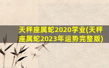 天秤座属蛇2020学业(天秤座属蛇2023年运势完整版)