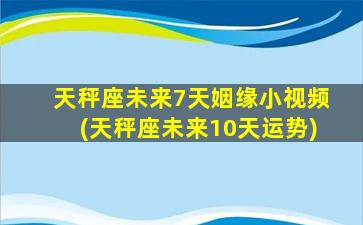 天秤座未来7天姻缘小视频(天秤座未来10天运势)