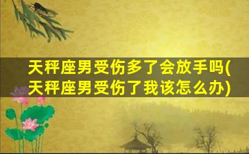 天秤座男受伤多了会放手吗(天秤座男受伤了我该怎么办)